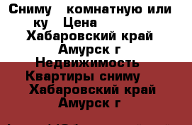 Сниму 1-комнатную или 1,5-ку › Цена ­ 7000-8000 - Хабаровский край, Амурск г. Недвижимость » Квартиры сниму   . Хабаровский край,Амурск г.